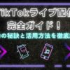 TikTokライブ配信完全ガイド！成功の秘訣と活用方法を徹底解説